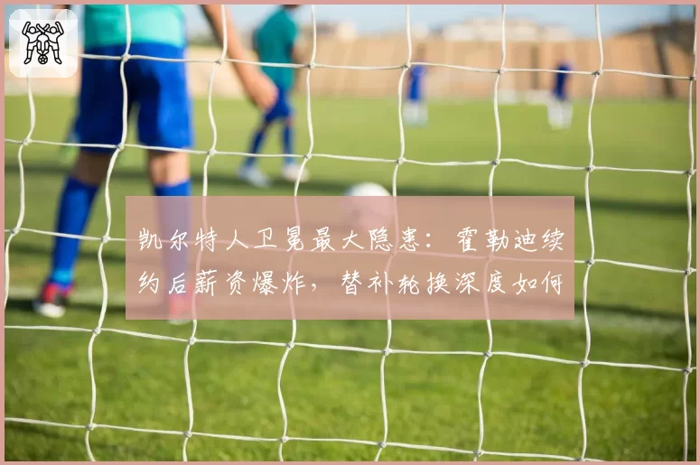 凯尔特人卫冕最大隐患：霍勒迪续约后薪资爆炸，替补轮换深度如何弥补？