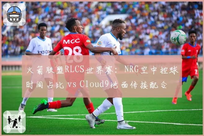 火箭联盟RLCS世界赛：NRG空中控球时间占比 vs Cloud9地面传接配合，速度与稳定性对决