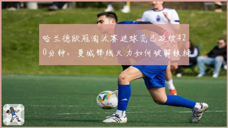 哈兰德欧冠淘汰赛进球荒已延续420分钟，曼城锋线火力如何破解铁桶阵？