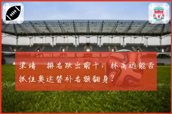 梁靖崑排名跌出前十，林高远能否抓住奥运替补名额翻身？