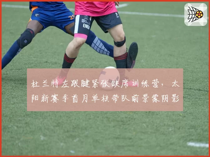 杜兰特左跟腱紧张缺席训练营,太阳新赛季首月单核带队前景蒙阴影
