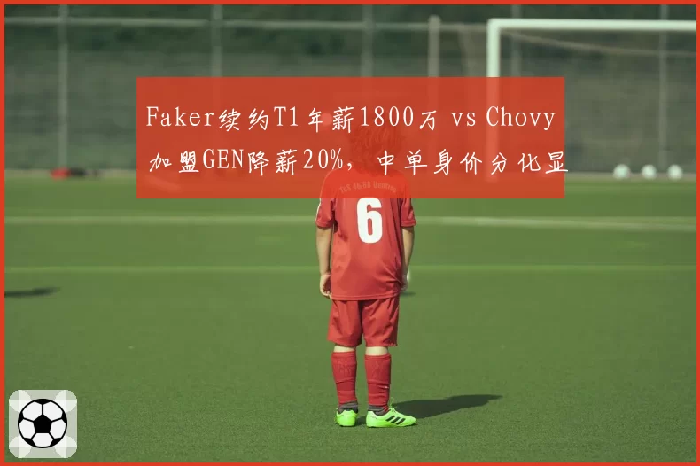 Faker续约T1年薪1800万 vs Chovy加盟GEN降薪20%，中单身价分化显实力差距