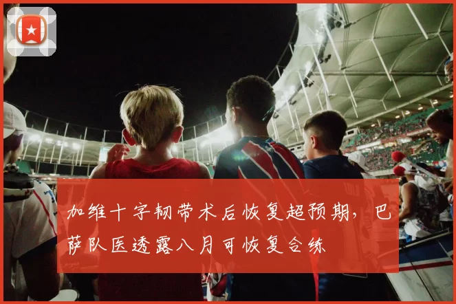 加维十字韧带术后恢复超预期，巴萨队医透露八月可恢复合练