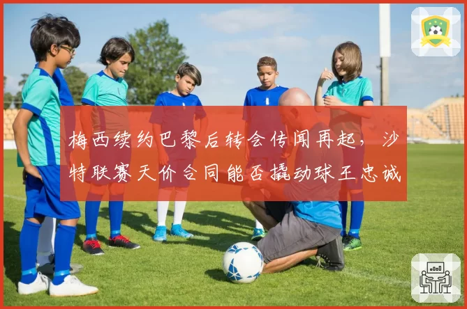 梅西续约巴黎后转会传闻再起,沙特联赛天价合同能否撬动球王忠诚?