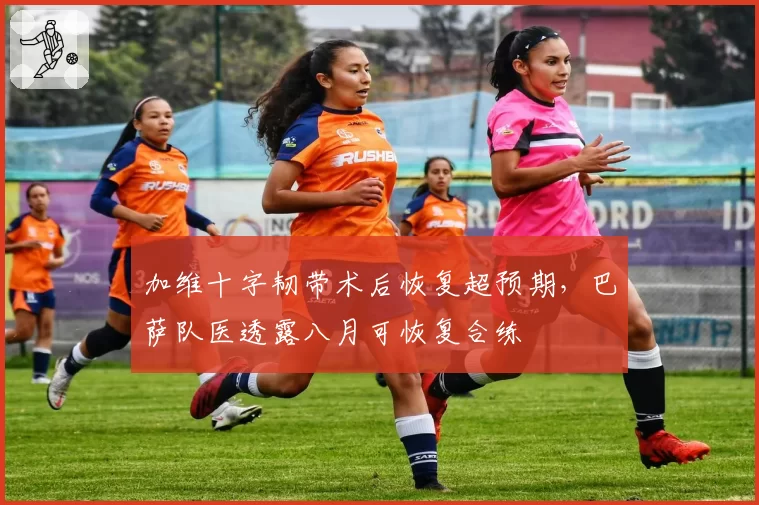 加维十字韧带术后恢复超预期，巴萨队医透露八月可恢复合练