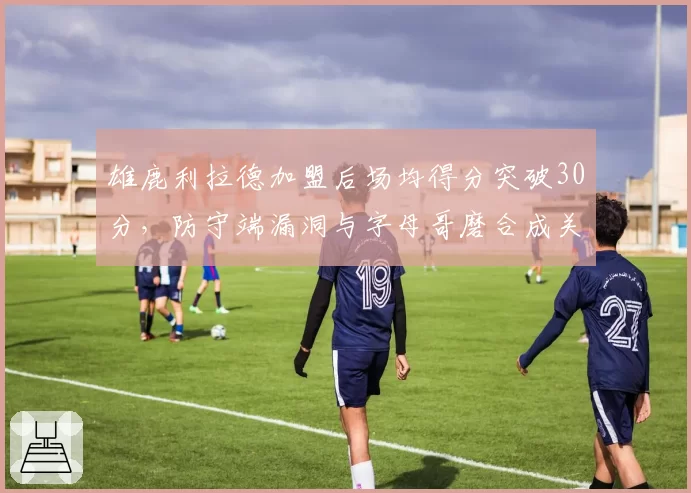 雄鹿利拉德加盟后场均得分突破30分,防守端漏洞与字母哥磨合成关键