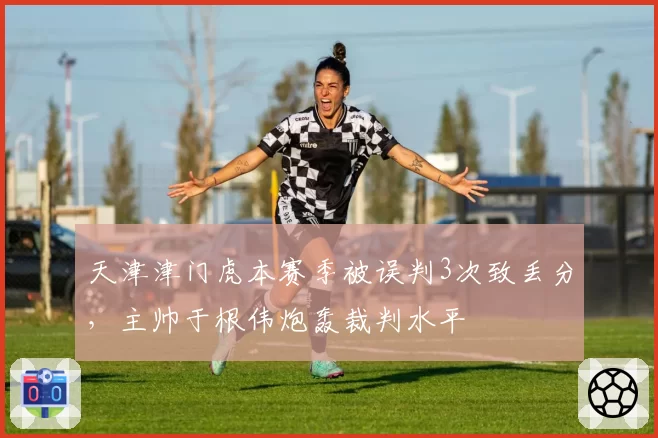 天津津门虎本赛季被误判3次致丢分，主帅于根伟炮轰裁判水平