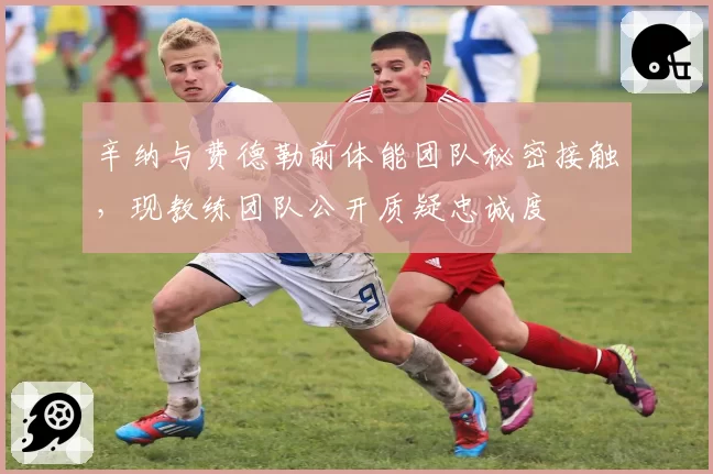 辛纳与费德勒前体能团队秘密接触，现教练团队公开质疑忠诚度
