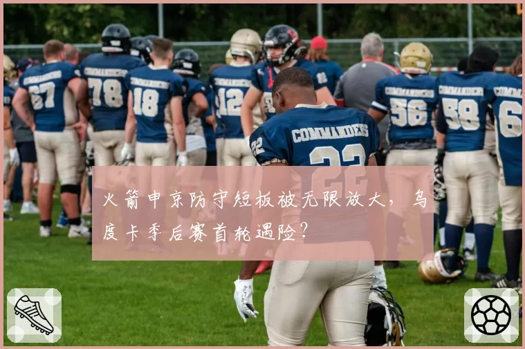 火箭申京防守短板被无限放大，乌度卡季后赛首轮遇险？