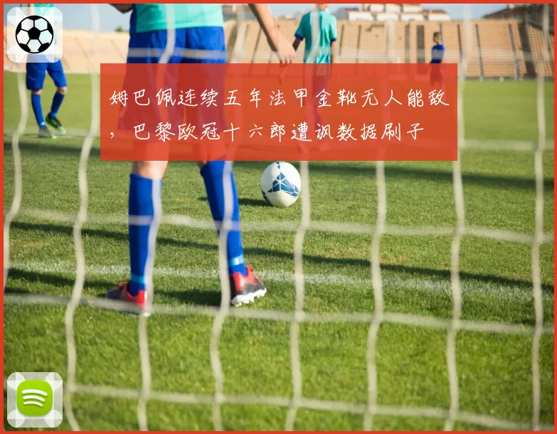 姆巴佩连续五年法甲金靴无人能敌，巴黎欧冠十六郎遭讽数据刷子