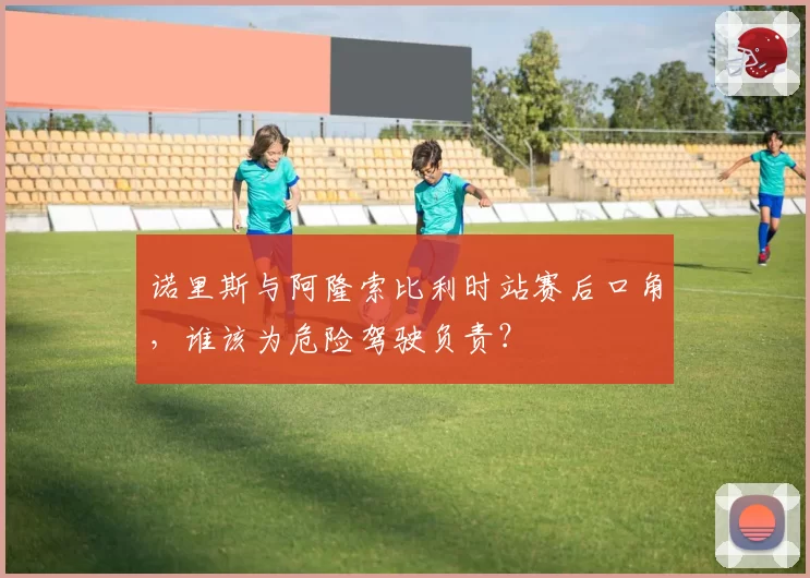 诺里斯与阿隆索比利时站赛后口角，谁该为危险驾驶负责？