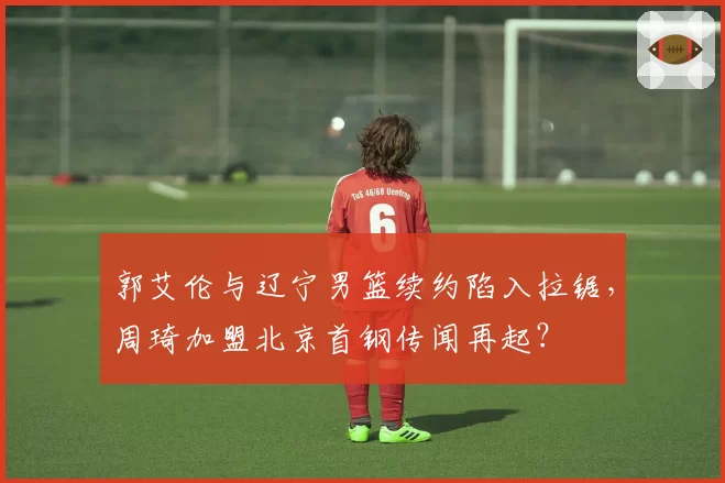 郭艾伦与辽宁男篮续约陷入拉锯，周琦加盟北京首钢传闻再起？