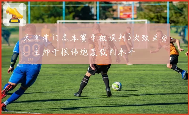 天津津门虎本赛季被误判3次致丢分，主帅于根伟炮轰裁判水平