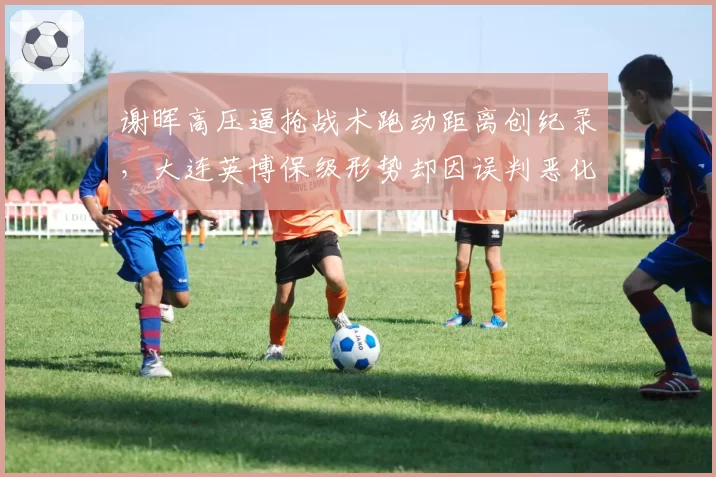 谢晖高压逼抢战术跑动距离创纪录，大连英博保级形势却因误判恶化