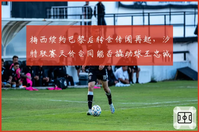 梅西续约巴黎后转会传闻再起，沙特联赛天价合同能否撬动球王忠诚？
