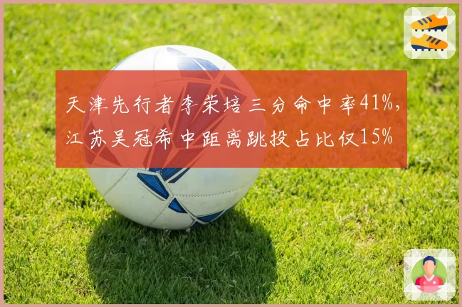 天津先行者李荣培三分命中率41%，江苏吴冠希中距离跳投占比仅15% 投篮分布