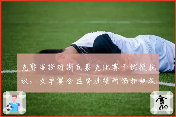 克耶高斯对斯瓦泰克比赛干扰提抗议,女单赛会监督连续两场拒绝改判引发球员集体投诉