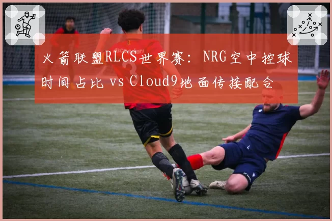 火箭联盟RLCS世界赛：NRG空中控球时间占比 vs Cloud9地面传接配合，速度与稳定性对决