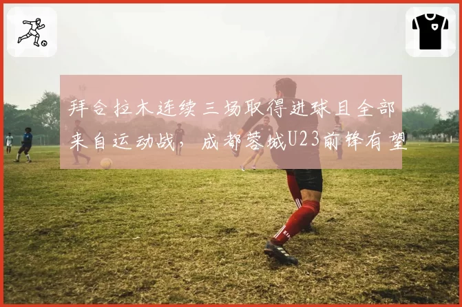 拜合拉木连续三场取得进球且全部来自运动战,成都蓉城U23前锋有望打破本土新人单季上双纪录