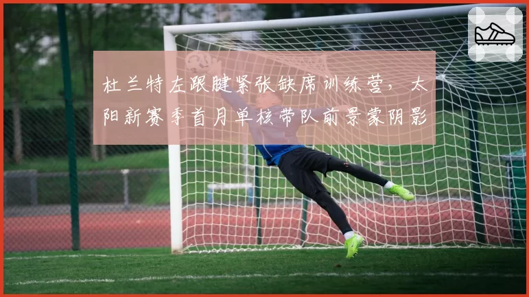 杜兰特左跟腱紧张缺席训练营，太阳新赛季首月单核带队前景蒙阴影