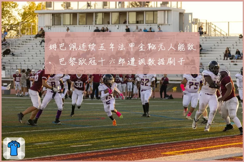 姆巴佩连续五年法甲金靴无人能敌，巴黎欧冠十六郎遭讽数据刷子