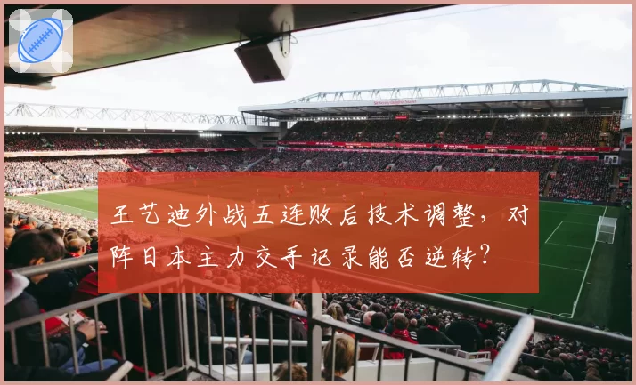 王艺迪外战五连败后技术调整，对阵日本主力交手记录能否逆转？