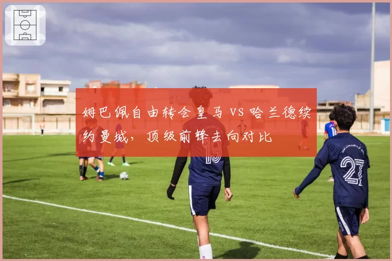 姆巴佩自由转会皇马 vs 哈兰德续约曼城，顶级前锋去向对比