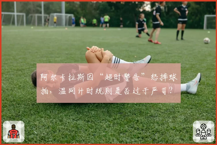 阿尔卡拉斯因“超时警告”怒摔球拍,温网计时规则是否过于严苛?