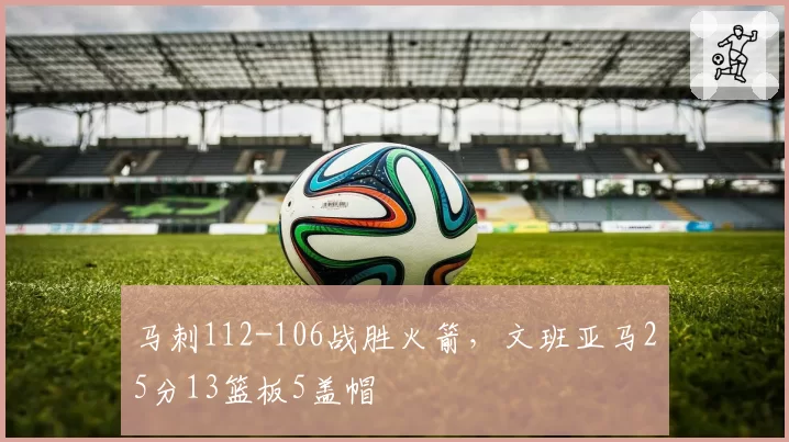 马刺112-106战胜火箭，文班亚马25分13篮板5盖帽