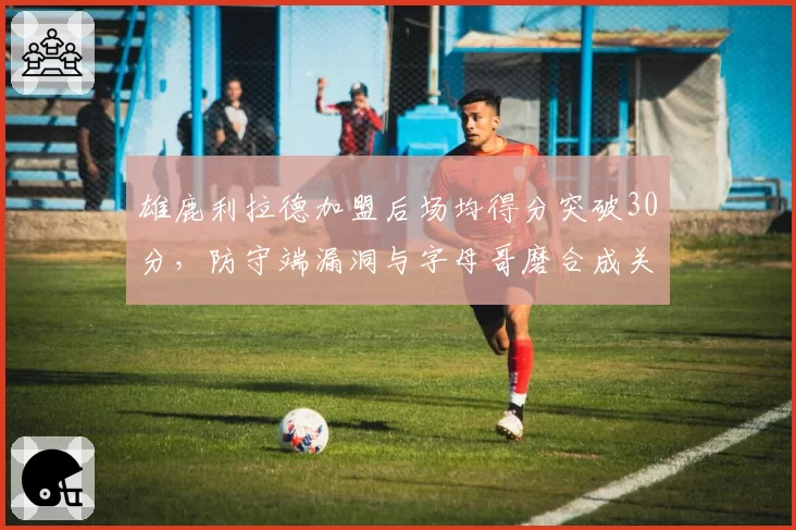 雄鹿利拉德加盟后场均得分突破30分，防守端漏洞与字母哥磨合成关键