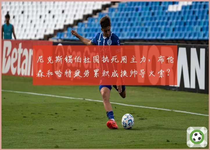 尼克斯锡伯杜固执死用主力，布伦森和哈特疲劳累积成换帅导火索？