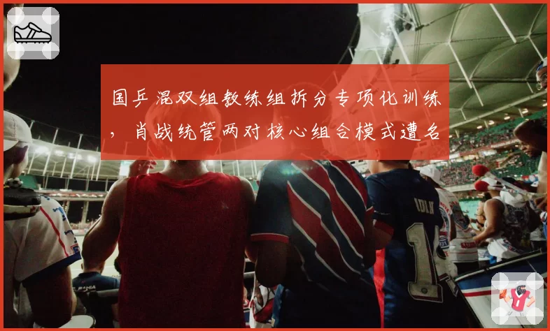 国乒混双组教练组拆分专项化训练，肖战统管两对核心组合模式遭名宿质疑