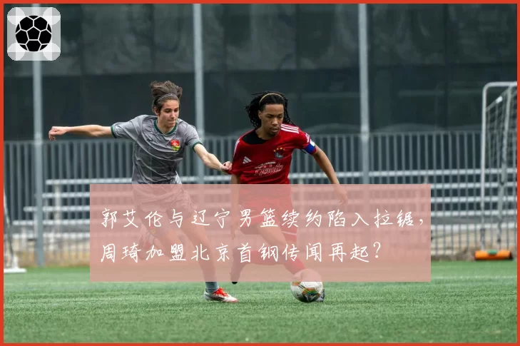 郭艾伦与辽宁男篮续约陷入拉锯，周琦加盟北京首钢传闻再起？