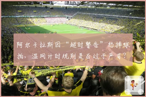 阿尔卡拉斯因“超时警告”怒摔球拍,温网计时规则是否过于严苛?